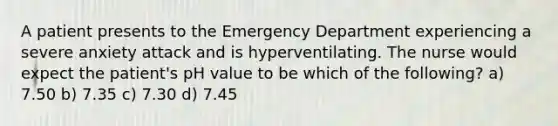 A patient presents to the Emergency Department experiencing a severe anxiety attack and is hyperventilating. The nurse would expect the patient's pH value to be which of the following? a) 7.50 b) 7.35 c) 7.30 d) 7.45