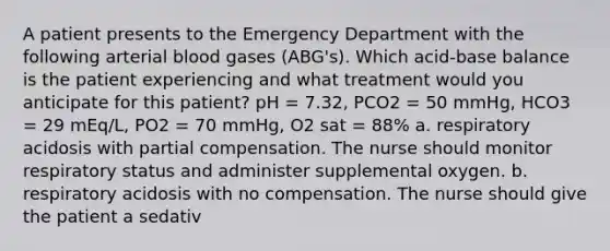 A patient presents to the Emergency Department with the following arterial blood gases (ABG's). Which acid-base balance is the patient experiencing and what treatment would you anticipate for this patient? pH = 7.32, PCO2 = 50 mmHg, HCO3 = 29 mEq/L, PO2 = 70 mmHg, O2 sat = 88% a. respiratory acidosis with partial compensation. The nurse should monitor respiratory status and administer supplemental oxygen. b. respiratory acidosis with no compensation. The nurse should give the patient a sedativ