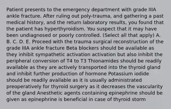 Patient presents to the emergency department with grade IIIA ankle fracture. After ruling out poly-trauma, and gathering a past medical history, and the return laboratory results, you found that the patient has hyperthyroidism. You suspect that it may have been undiagnosed or poorly controlled. (Select all that apply) A. B. C. D. E. Proceed with the trauma surgical reconstruction of the grade IIIA ankle fracture Beta blockers should be available as they inhibit sympathetic activation activation but also inhibit the peripheral conversion of T4 to T3 Thionamides should be readily available as they are actively transported into the thyroid gland and inhibit further production of hormone Potassium iodide should be readily available as it is usually administrated preoperatively for thyroid surgery as it decreases the vascularity of the gland Anesthetic agents containing epinephrine should be given as epinephrine is beneficial in case of thyroid storm