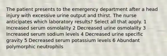 The patient presents to the emergency department after a head injury with excessive urine output and thirst. The nurse anticipates which laboratory results? Select all that apply. 1 Increased serum osmolality 2 Decreased urine osmolality 3 Increased serum sodium levels 4 Decreased urine specific gravity 5 Decreased serum potassium levels 6 Abundant polymorphic neutrophils