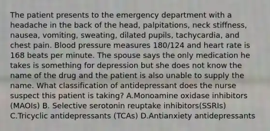 The patient presents to the emergency department with a headache in the back of the head, palpitations, neck stiffness, nausea, vomiting, sweating, dilated pupils, tachycardia, and chest pain. Blood pressure measures 180/124 and heart rate is 168 beats per minute. The spouse says the only medication he takes is something for depression but she does not know the name of the drug and the patient is also unable to supply the name. What classification of antidepressant does the nurse suspect this patient is taking? A.Monoamine oxidase inhibitors (MAOIs) B. Selective serotonin reuptake inhibitors(SSRIs) C.Tricyclic antidepressants (TCAs) D.Antianxiety antidepressants