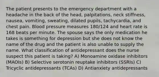 The patient presents to the emergency department with a headache in the back of the head, palpitations, neck stiffness, nausea, vomiting, sweating, dilated pupils, tachycardia, and chest pain. Blood pressure measures 180/124 and heart rate is 168 beats per minute. The spouse says the only medication he takes is something for depression but she does not know the name of the drug and the patient is also unable to supply the name. What classification of antidepressant does the nurse suspect this patient is taking? A) Monoamine oxidase inhibitors (MAOIs) B) Selective serotonin reuptake inhibitors (SSRIs) C) Tricyclic antidepressants (TCAs) D) Antianxiety antidepressants