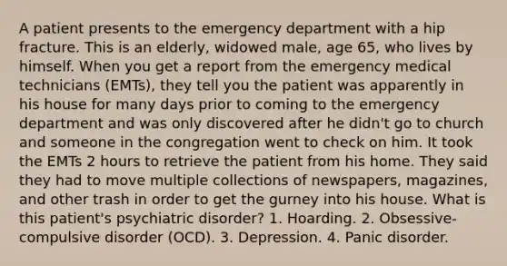 A patient presents to the emergency department with a hip fracture. This is an elderly, widowed male, age 65, who lives by himself. When you get a report from the emergency medical technicians (EMTs), they tell you the patient was apparently in his house for many days prior to coming to the emergency department and was only discovered after he didn't go to church and someone in the congregation went to check on him. It took the EMTs 2 hours to retrieve the patient from his home. They said they had to move multiple collections of newspapers, magazines, and other trash in order to get the gurney into his house. What is this patient's psychiatric disorder? 1. Hoarding. 2. Obsessive-compulsive disorder (OCD). 3. Depression. 4. Panic disorder.