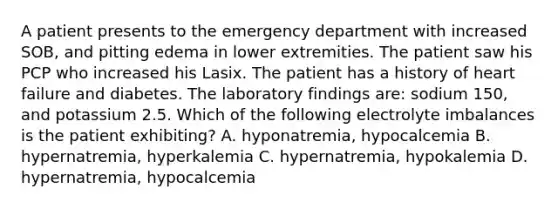 A patient presents to the emergency department with increased SOB, and pitting edema in lower extremities. The patient saw his PCP who increased his Lasix. The patient has a history of heart failure and diabetes. The laboratory findings are: sodium 150, and potassium 2.5. Which of the following electrolyte imbalances is the patient exhibiting? A. hyponatremia, hypocalcemia B. hypernatremia, hyperkalemia C. hypernatremia, hypokalemia D. hypernatremia, hypocalcemia