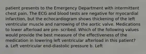 patient presents to the Emergency Department with intermittent chest pain. The ECG and blood tests are negative for myocardial infarction, but the echocardiogram shows thickening of the left ventricular muscle and narrowing of the aortic valve. Medications to lower afterload are pre- scribed. Which of the following values would provide the best measure of the effectiveness of the medication in lowering left ventricular afterload in this patient? a. Left ventricular end-diastolic pressure b. Left