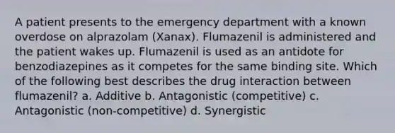 A patient presents to the emergency department with a known overdose on alprazolam (Xanax). Flumazenil is administered and the patient wakes up. Flumazenil is used as an antidote for benzodiazepines as it competes for the same binding site. Which of the following best describes the drug interaction between flumazenil? a. Additive b. Antagonistic (competitive) c. Antagonistic (non-competitive) d. Synergistic