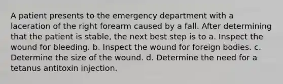 A patient presents to the emergency department with a laceration of the right forearm caused by a fall. After determining that the patient is stable, the next best step is to a. Inspect the wound for bleeding. b. Inspect the wound for foreign bodies. c. Determine the size of the wound. d. Determine the need for a tetanus antitoxin injection.