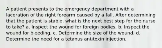A patient presents to the emergency department with a laceration of the right forearm caused by a fall. After determining that the patient is stable, what is the next best step for the nurse to take? a. Inspect the wound for foreign bodies. b. Inspect the wound for bleeding. c. Determine the size of the wound. d. Determine the need for a tetanus antitoxin injection.