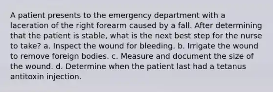 A patient presents to the emergency department with a laceration of the right forearm caused by a fall. After determining that the patient is stable, what is the next best step for the nurse to take? a. Inspect the wound for bleeding. b. Irrigate the wound to remove foreign bodies. c. Measure and document the size of the wound. d. Determine when the patient last had a tetanus antitoxin injection.