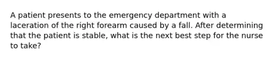 A patient presents to the emergency department with a laceration of the right forearm caused by a fall. After determining that the patient is stable, what is the next best step for the nurse to take?