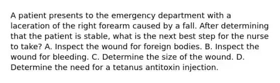 A patient presents to the emergency department with a laceration of the right forearm caused by a fall. After determining that the patient is stable, what is the next best step for the nurse to take? A. Inspect the wound for foreign bodies. B. Inspect the wound for bleeding. C. Determine the size of the wound. D. Determine the need for a tetanus antitoxin injection.