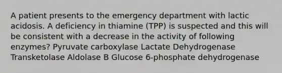 A patient presents to the emergency department with lactic acidosis. A deficiency in thiamine (TPP) is suspected and this will be consistent with a decrease in the activity of following enzymes? Pyruvate carboxylase Lactate Dehydrogenase Transketolase Aldolase B Glucose 6-phosphate dehydrogenase