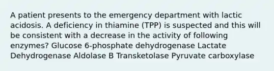 A patient presents to the emergency department with lactic acidosis. A deficiency in thiamine (TPP) is suspected and this will be consistent with a decrease in the activity of following enzymes? Glucose 6-phosphate dehydrogenase Lactate Dehydrogenase Aldolase B Transketolase Pyruvate carboxylase