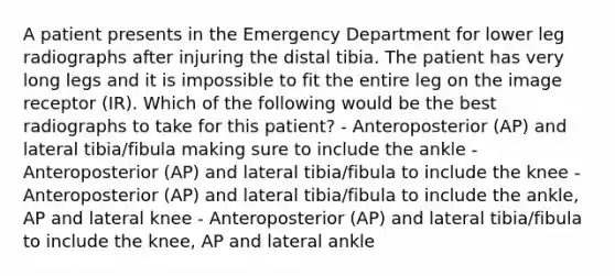 A patient presents in the Emergency Department for lower leg radiographs after injuring the distal tibia. The patient has very long legs and it is impossible to fit the entire leg on the image receptor (IR). Which of the following would be the best radiographs to take for this patient? - Anteroposterior (AP) and lateral tibia/fibula making sure to include the ankle - Anteroposterior (AP) and lateral tibia/fibula to include the knee - Anteroposterior (AP) and lateral tibia/fibula to include the ankle, AP and lateral knee - Anteroposterior (AP) and lateral tibia/fibula to include the knee, AP and lateral ankle