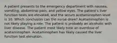 A patient presents to the emergency department with nausea, vomiting, abdominal pain, and yellow eyes. The patient's liver function tests are elevated, and the serum acetaminophen level is 10. Which conclusion can the nurse draw? Acetaminophen is not likely playing a role. The patient is probably an alcoholic with liver disease. The patient most likely took an overdose of acetaminophen. Acetaminophen has likely caused the liver function test elevation.