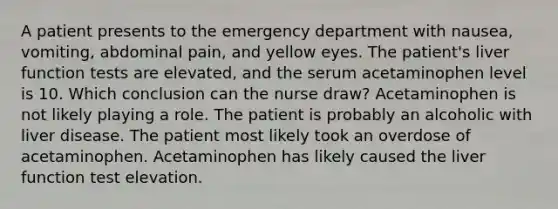 A patient presents to the emergency department with nausea, vomiting, abdominal pain, and yellow eyes. The patient's liver function tests are elevated, and the serum acetaminophen level is 10. Which conclusion can the nurse draw? Acetaminophen is not likely playing a role. The patient is probably an alcoholic with liver disease. The patient most likely took an overdose of acetaminophen. Acetaminophen has likely caused the liver function test elevation.