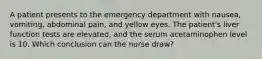 A patient presents to the emergency department with nausea, vomiting, abdominal pain, and yellow eyes. The patient's liver function tests are elevated, and the serum acetaminophen level is 10. Which conclusion can the nurse draw?