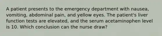 A patient presents to the emergency department with nausea, vomiting, abdominal pain, and yellow eyes. The patient's liver function tests are elevated, and the serum acetaminophen level is 10. Which conclusion can the nurse draw?