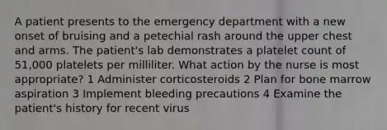 A patient presents to the emergency department with a new onset of bruising and a petechial rash around the upper chest and arms. The patient's lab demonstrates a platelet count of 51,000 platelets per milliliter. What action by the nurse is most appropriate? 1 Administer corticosteroids 2 Plan for bone marrow aspiration 3 Implement bleeding precautions 4 Examine the patient's history for recent virus