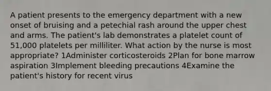 A patient presents to the emergency department with a new onset of bruising and a petechial rash around the upper chest and arms. The patient's lab demonstrates a platelet count of 51,000 platelets per milliliter. What action by the nurse is most appropriate? 1Administer corticosteroids 2Plan for bone marrow aspiration 3Implement bleeding precautions 4Examine the patient's history for recent virus