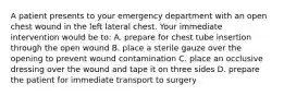 A patient presents to your emergency department with an open chest wound in the left lateral chest. Your immediate intervention would be to: A. prepare for chest tube insertion through the open wound B. place a sterile gauze over the opening to prevent wound contamination C. place an occlusive dressing over the wound and tape it on three sides D. prepare the patient for immediate transport to surgery