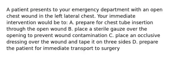 A patient presents to your emergency department with an open chest wound in the left lateral chest. Your immediate intervention would be to: A. prepare for chest tube insertion through the open wound B. place a sterile gauze over the opening to prevent wound contamination C. place an occlusive dressing over the wound and tape it on three sides D. prepare the patient for immediate transport to surgery