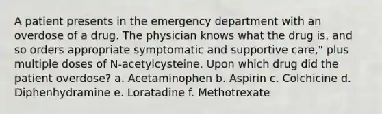 A patient presents in the emergency department with an overdose of a drug. The physician knows what the drug is, and so orders appropriate symptomatic and supportive care," plus multiple doses of N-acetylcysteine. Upon which drug did the patient overdose? a. Acetaminophen b. Aspirin c. Colchicine d. Diphenhydramine e. Loratadine f. Methotrexate