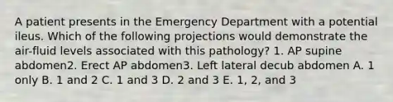 A patient presents in the Emergency Department with a potential ileus. Which of the following projections would demonstrate the air-fluid levels associated with this pathology? 1. AP supine abdomen2. Erect AP abdomen3. Left lateral decub abdomen A. 1 only B. 1 and 2 C. 1 and 3 D. 2 and 3 E. 1, 2, and 3