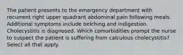 The patient presents to the emergency department with recurrent right upper quadrant abdominal pain following meals. Additional symptoms include belching and indigestion. Cholecystitis is diagnosed. Which comorbidities prompt the nurse to suspect the patient is suffering from calculous cholecystitis? Select all that apply.