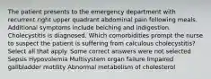 The patient presents to the emergency department with recurrent right upper quadrant abdominal pain following meals. Additional symptoms include belching and indigestion. Cholecystitis is diagnosed. Which comorbidities prompt the nurse to suspect the patient is suffering from calculous cholecystitis? Select all that apply. Some correct answers were not selected Sepsis Hypovolemia Multisystem organ failure Impaired gallbladder motility Abnormal metabolism of cholesterol