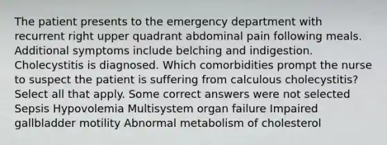 The patient presents to the emergency department with recurrent right upper quadrant abdominal pain following meals. Additional symptoms include belching and indigestion. Cholecystitis is diagnosed. Which comorbidities prompt the nurse to suspect the patient is suffering from calculous cholecystitis? Select all that apply. Some correct answers were not selected Sepsis Hypovolemia Multisystem organ failure Impaired gallbladder motility Abnormal metabolism of cholesterol