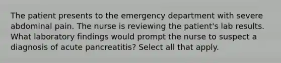 The patient presents to the emergency department with severe abdominal pain. The nurse is reviewing the patient's lab results. What laboratory findings would prompt the nurse to suspect a diagnosis of acute pancreatitis? Select all that apply.