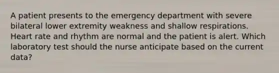 A patient presents to the emergency department with severe bilateral lower extremity weakness and shallow respirations. Heart rate and rhythm are normal and the patient is alert. Which laboratory test should the nurse anticipate based on the current data?