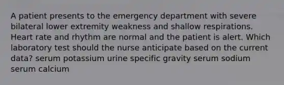 A patient presents to the emergency department with severe bilateral lower extremity weakness and shallow respirations. Heart rate and rhythm are normal and the patient is alert. Which laboratory test should the nurse anticipate based on the current data? serum potassium urine specific gravity serum sodium serum calcium