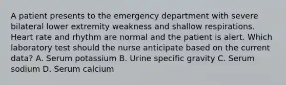 A patient presents to the emergency department with severe bilateral lower extremity weakness and shallow respirations. Heart rate and rhythm are normal and the patient is alert. Which laboratory test should the nurse anticipate based on the current data? A. Serum potassium B. Urine specific gravity C. Serum sodium D. Serum calcium