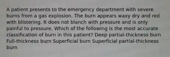 A patient presents to the emergency department with severe burns from a gas explosion. The burn appears waxy dry and red with blistering. It does not blanch with pressure and is only painful to pressure. Which of the following is the most accurate classification of burn in this patient? Deep partial-thickness burn Full-thickness burn Superficial burn Superficial partial-thickness burn