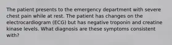 The patient presents to the emergency department with severe chest pain while at rest. The patient has changes on the electrocardiogram (ECG) but has negative troponin and creatine kinase levels. What diagnosis are these symptoms consistent with?