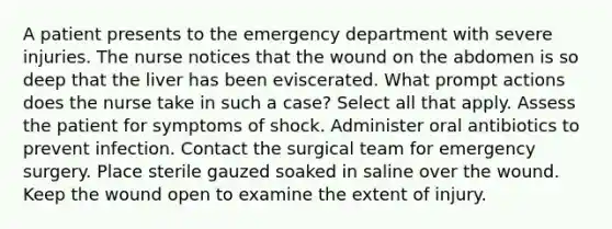 A patient presents to the emergency department with severe injuries. The nurse notices that the wound on the abdomen is so deep that the liver has been eviscerated. What prompt actions does the nurse take in such a case? Select all that apply. Assess the patient for symptoms of shock. Administer oral antibiotics to prevent infection. Contact the surgical team for emergency surgery. Place sterile gauzed soaked in saline over the wound. Keep the wound open to examine the extent of injury.