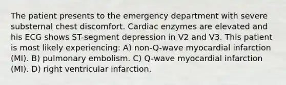 The patient presents to the emergency department with severe substernal chest discomfort. Cardiac enzymes are elevated and his ECG shows ST-segment depression in V2 and V3. This patient is most likely experiencing: A) non-Q-wave myocardial infarction (MI). B) pulmonary embolism. C) Q-wave myocardial infarction (MI). D) right ventricular infarction.