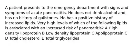 A patient presents to the emergency department with signs and symptoms of acute pancreatitis. He does not drink alcohol and has no history of gallstones. He has a positive history of increased lipids. Very high levels of which of the following lipids is associated with an increased risk of pancreatitis? A High density lipoprotein B Low density lipoprotein C Apolipoprotein C D Total cholesterol E Total triglycerides