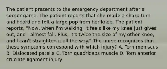 The patient presents to the emergency department after a soccer game. The patient reports that she made a sharp turn and heard and felt a large pop from her knee. The patient reports, "Now, when I'm walking, it feels like my knee just gives out, and I almost fall. Plus, it's twice the size of my other knee, and I can't straighten it all the way." The nurse recognizes that these symptoms correspond with which injury? A. Torn meniscus B. Dislocated patella C. Torn quadriceps muscle D. Torn anterior cruciate ligament injury