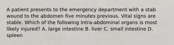 A patient presents to the emergency department with a stab wound to the abdomen five minutes previous. Vital signs are stable. Which of the following intra-abdominal organs is most likely injured? A. large intestine B. liver C. small intestine D. spleen