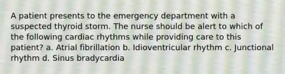 A patient presents to the emergency department with a suspected thyroid storm. The nurse should be alert to which of the following cardiac rhythms while providing care to this patient? a. Atrial fibrillation b. Idioventricular rhythm c. Junctional rhythm d. Sinus bradycardia