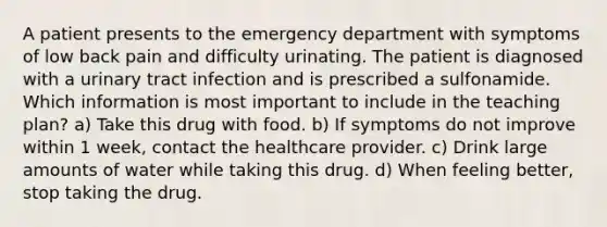 A patient presents to the emergency department with symptoms of low back pain and difficulty urinating. The patient is diagnosed with a urinary tract infection and is prescribed a sulfonamide. Which information is most important to include in the teaching plan? a) Take this drug with food. b) If symptoms do not improve within 1 week, contact the healthcare provider. c) Drink large amounts of water while taking this drug. d) When feeling better, stop taking the drug.