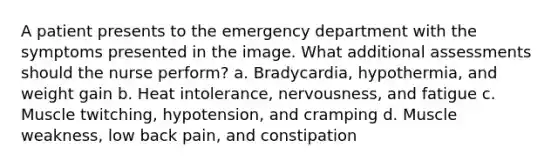 A patient presents to the emergency department with the symptoms presented in the image. What additional assessments should the nurse perform? a. Bradycardia, hypothermia, and weight gain b. Heat intolerance, nervousness, and fatigue c. Muscle twitching, hypotension, and cramping d. Muscle weakness, low back pain, and constipation