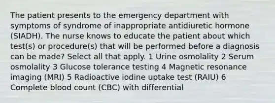 The patient presents to the emergency department with symptoms of syndrome of inappropriate antidiuretic hormone (SIADH). The nurse knows to educate the patient about which test(s) or procedure(s) that will be performed before a diagnosis can be made? Select all that apply. 1 Urine osmolality 2 Serum osmolality 3 Glucose tolerance testing 4 Magnetic resonance imaging (MRI) 5 Radioactive iodine uptake test (RAIU) 6 Complete blood count (CBC) with differential