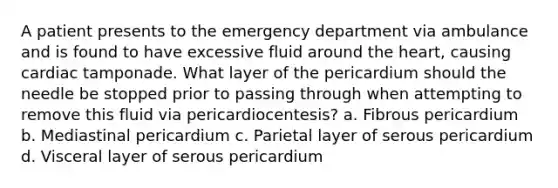 A patient presents to the emergency department via ambulance and is found to have excessive fluid around the heart, causing cardiac tamponade. What layer of the pericardium should the needle be stopped prior to passing through when attempting to remove this fluid via pericardiocentesis? a. Fibrous pericardium b. Mediastinal pericardium c. Parietal layer of serous pericardium d. Visceral layer of serous pericardium