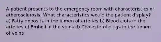 A patient presents to the emergency room with characteristics of atherosclerosis. What characteristics would the patient display? a) Fatty deposits in the lumen of arteries b) Blood clots in the arteries c) Emboli in the veins d) Cholesterol plugs in the lumen of veins