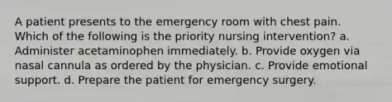 A patient presents to the emergency room with chest pain. Which of the following is the priority nursing intervention? a. Administer acetaminophen immediately. b. Provide oxygen via nasal cannula as ordered by the physician. c. Provide emotional support. d. Prepare the patient for emergency surgery.