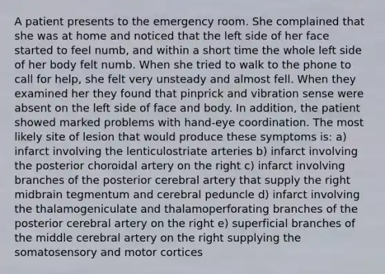 A patient presents to the emergency room. She complained that she was at home and noticed that the left side of her face started to feel numb, and within a short time the whole left side of her body felt numb. When she tried to walk to the phone to call for help, she felt very unsteady and almost fell. When they examined her they found that pinprick and vibration sense were absent on the left side of face and body. In addition, the patient showed marked problems with hand-eye coordination. The most likely site of lesion that would produce these symptoms is: a) infarct involving the lenticulostriate arteries b) infarct involving the posterior choroidal artery on the right c) infarct involving branches of the posterior cerebral artery that supply the right midbrain tegmentum and cerebral peduncle d) infarct involving the thalamogeniculate and thalamoperforating branches of the posterior cerebral artery on the right e) superficial branches of the middle cerebral artery on the right supplying the somatosensory and motor cortices